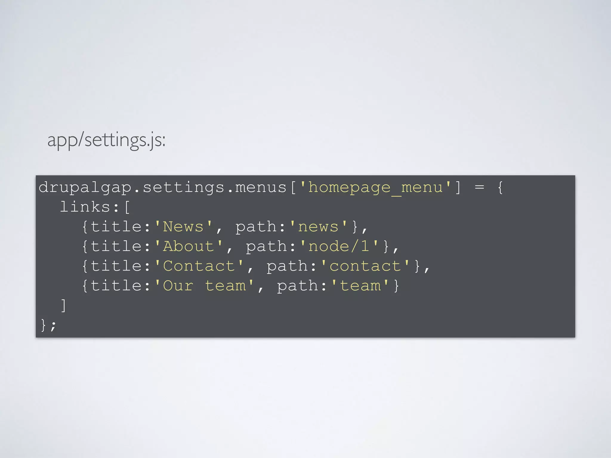 app/settings.js: 
drupalgap.settings.menus['homepage_menu'] = { 
links:[ 
{title:'News', path:'news'}, 
{title:'About', path:'node/1'}, 
{title:'Contact', path:'contact'}, 
{title:'Our team', path:'team'} 
] 
}; 
 