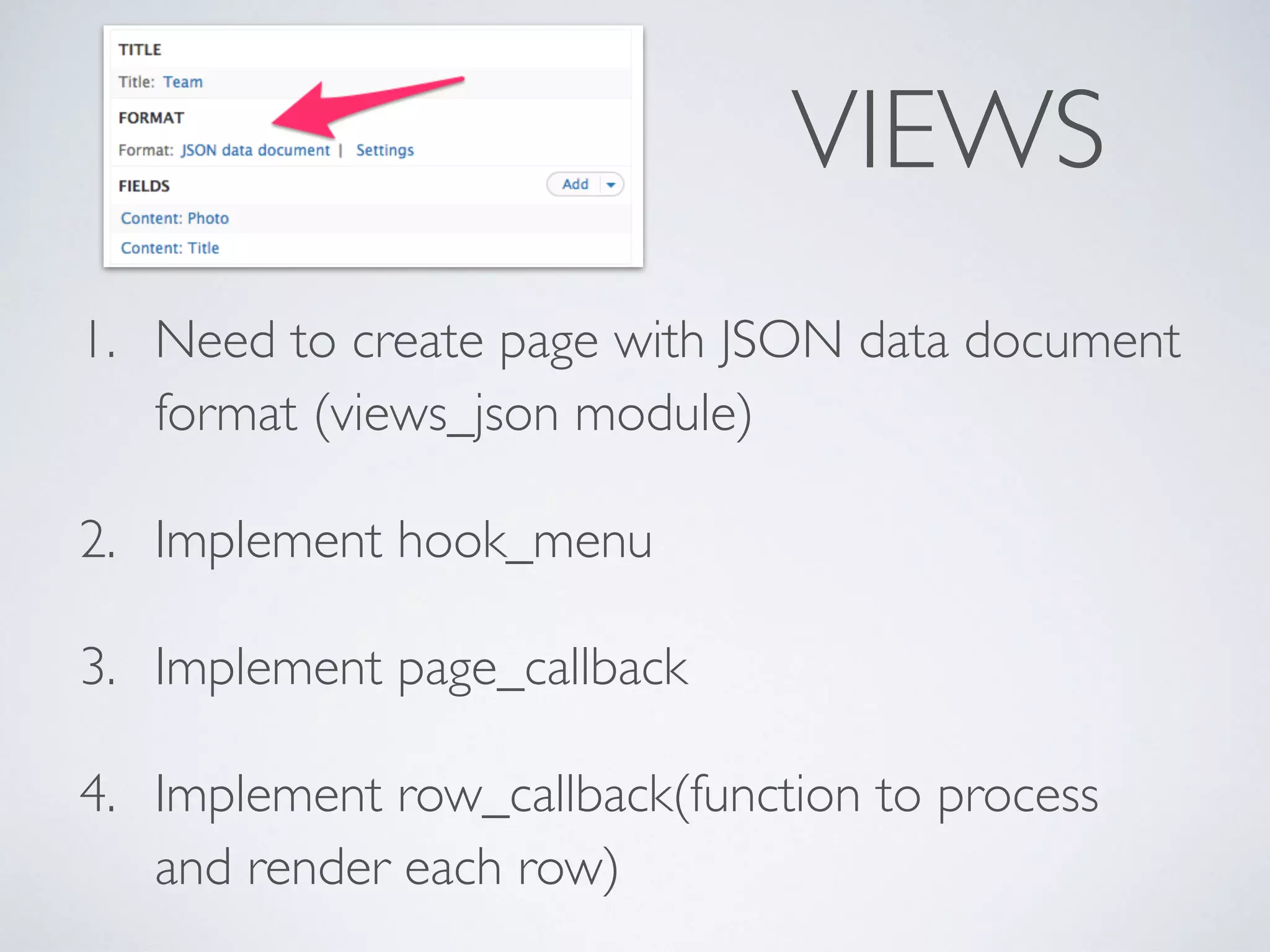 VIEWS 
1. Need to create page with JSON data document 
format (views_json module) 
2. Implement hook_menu 
3. Implement page_callback 
4. Implement row_callback(function to process 
and render each row) 
 