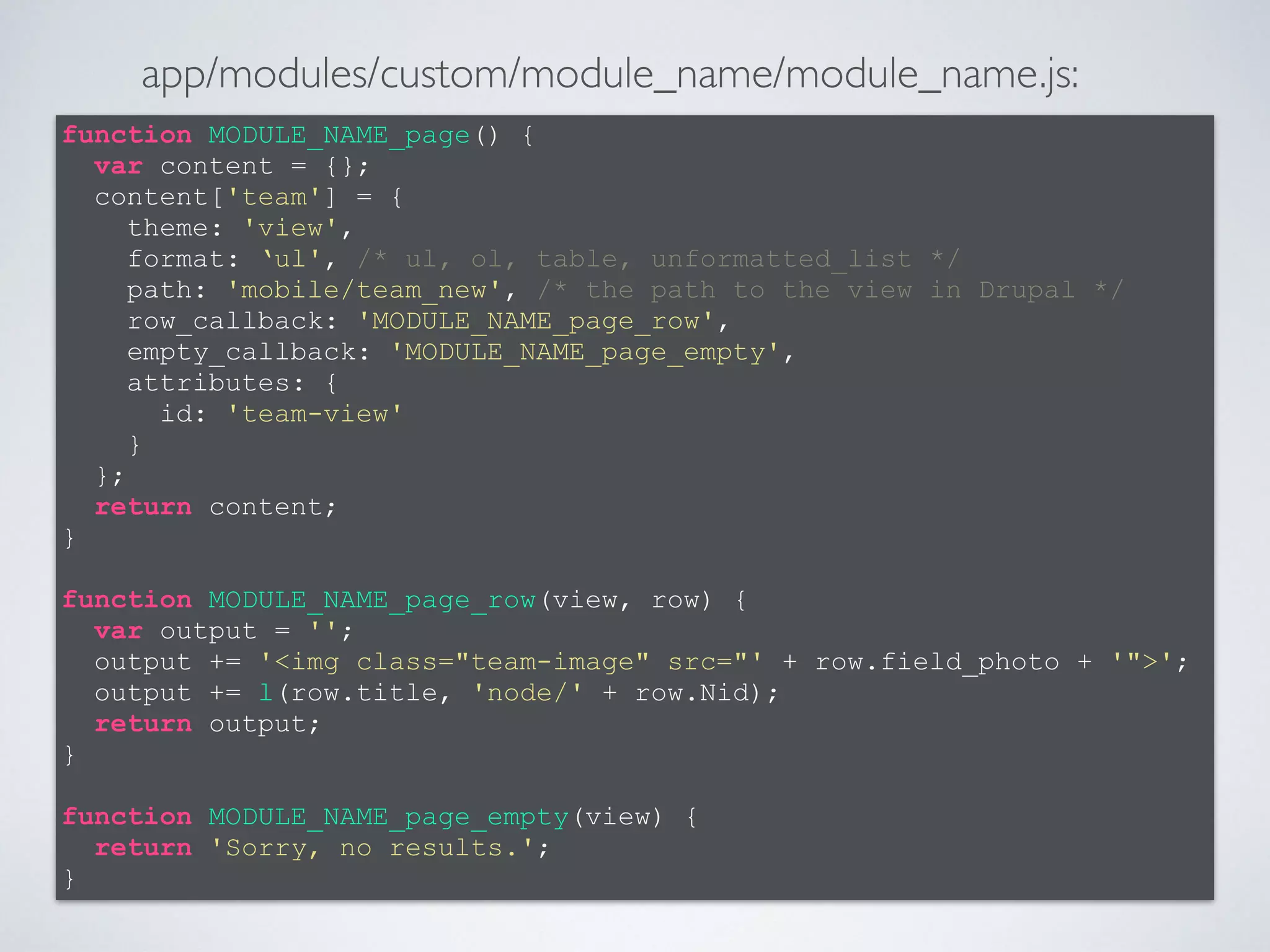 function MODULE_NAME_page() { 
var content = {}; 
content['team'] = { 
theme: 'view', 
format: ‘ul', /* ul, ol, table, unformatted_list */ 
path: 'mobile/team_new', /* the path to the view in Drupal */ 
row_callback: 'MODULE_NAME_page_row', 
empty_callback: 'MODULE_NAME_page_empty', 
attributes: { 
id: 'team-view' 
} 
}; 
return content; 
} 
! 
function MODULE_NAME_page_row(view, row) { 
var output = ''; 
output += '<img class="team-image" src="' + row.field_photo + '">'; 
output += l(row.title, 'node/' + row.Nid); 
return output; 
} 
! 
function MODULE_NAME_page_empty(view) { 
return 'Sorry, no results.'; 
} 
app/modules/custom/module_name/module_name.js: 
 