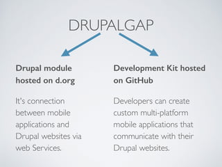 DRUPALGAP 
Drupal module 
hosted on d.org 
It's connection 
between mobile 
applications and 
Drupal websites via 
web Services. 
Development Kit hosted 
on GitHub 
Developers can create 
custom multi-platform 
mobile applications that 
communicate with their 
Drupal websites. 
 