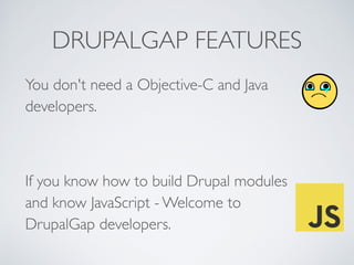 DRUPALGAP FEATURES 
You don't need a Objective-C and Java 
developers. 
! 
If you know how to build Drupal modules 
and know JavaScript - Welcome to 
DrupalGap developers. 
 