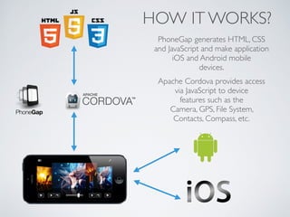 HOW IT WORKS? 
PhoneGap generates HTML, CSS 
and JavaScript and make application 
iOS and Android mobile 
devices. 
Apache Cordova provides access 
via JavaScript to device 
features such as the 
Camera, GPS, File System, 
Contacts, Compass, etc. 
 