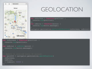 GEOLOCATION 
var onSuccess = function(position) { 
console.log(position); 
}; 
var onError = function(error) { 
console.log(error.message); 
} 
navigator.geolocation.getCurrentPosition(onSuccess, onError); 
var onSuccess = function(position) { 
console.log(position); 
} 
var onError = onError(error) { 
console.log(error.message); 
} 
! 
// Update is received every 30 seconds. 
var watchID = navigator.geolocation.watchPosition( 
onSuccess, 
onError, 
{ timeout: 30000 } 
); 
 