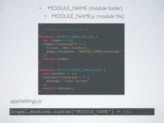 • MODULE_NAME (module folder) 
• MODULE_NAME.js (module file) 
/** 
* Implements hook_menu(). 
*/ 
function MODULE_NAME_menu() { 
} 
! 
function MODULE_NAME_homepage() { 
} 
app/settings.js: 
var items = {}; 
items['homepage'] = { 
title: 'New Sandbox', 
page_callback: 'MODULE_NAME_homepage' 
}; 
return items; 
var content = {}; 
content['homepage'] = { 
markup: 'some markup' 
}; 
return content; 
Drupal.modules.custom['MODULE_NAME'] = {}; 
 