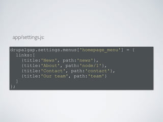app/settings.js: 
drupalgap.settings.menus['homepage_menu'] = { 
links:[ 
{title:'News', path:'news'}, 
{title:'About', path:'node/1'}, 
{title:'Contact', path:'contact'}, 
{title:'Our team', path:'team'} 
] 
}; 
 