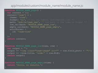 function MODULE_NAME_page() { 
var content = {}; 
content['team'] = { 
theme: 'view', 
format: ‘ul', /* ul, ol, table, unformatted_list */ 
path: 'mobile/team_new', /* the path to the view in Drupal */ 
row_callback: 'MODULE_NAME_page_row', 
empty_callback: 'MODULE_NAME_page_empty', 
attributes: { 
id: 'team-view' 
} 
}; 
return content; 
} 
! 
function MODULE_NAME_page_row(view, row) { 
var output = ''; 
output += '<img class="team-image" src="' + row.field_photo + '">'; 
output += l(row.title, 'node/' + row.Nid); 
return output; 
} 
! 
function MODULE_NAME_page_empty(view) { 
return 'Sorry, no results.'; 
} 
app/modules/custom/module_name/module_name.js: 
 