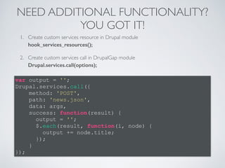 NEED ADDITIONAL FUNCTIONALITY? 
YOU GOT IT! 
1. Create custom services resource in Drupal module 
hook_services_resources(); 
2. Create custom services call in DrupalGap module 
Drupal.services.call(options); 
var output = ''; 
Drupal.services.call({ 
method: 'POST', 
path: 'news.json', 
data: args, 
success: function(result) { 
output = ''; 
$.each(result, function(i, node) { 
output += node.title; 
}); 
} 
}); 
 