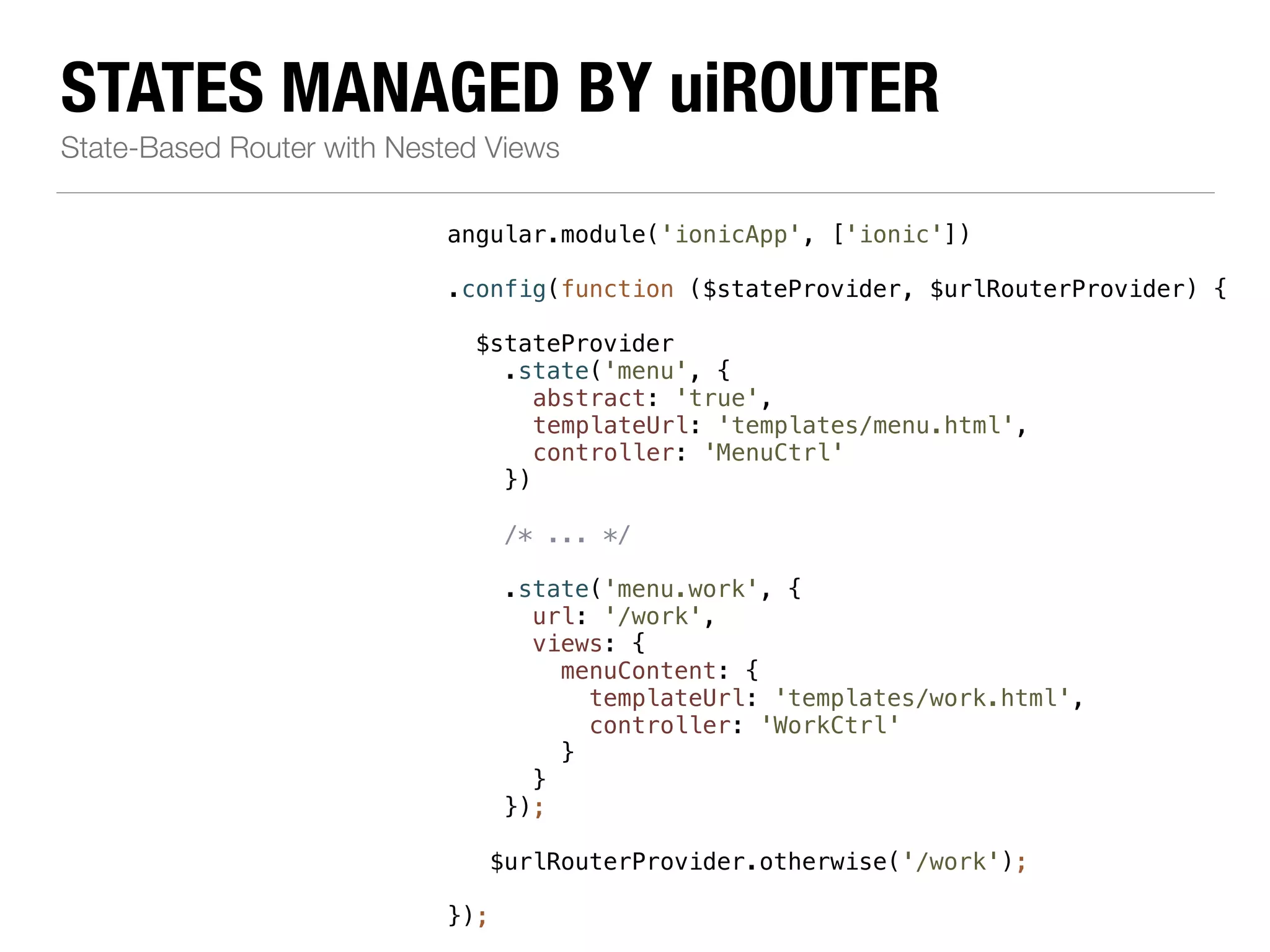 STATES MANAGED BY uiROUTER State-Based Router with Nested Views angular.module('ionicApp', ['ionic']) ! .config(function ($stateProvider, $urlRouterProvider) { ! $stateProvider .state('menu', { abstract: 'true', templateUrl: 'templates/menu.html', controller: 'MenuCtrl' }) ! /* ... */ ! .state('menu.work', { url: '/work', views: { menuContent: { templateUrl: 'templates/work.html', controller: 'WorkCtrl' } } }); ! $urlRouterProvider.otherwise('/work'); ! }); 
