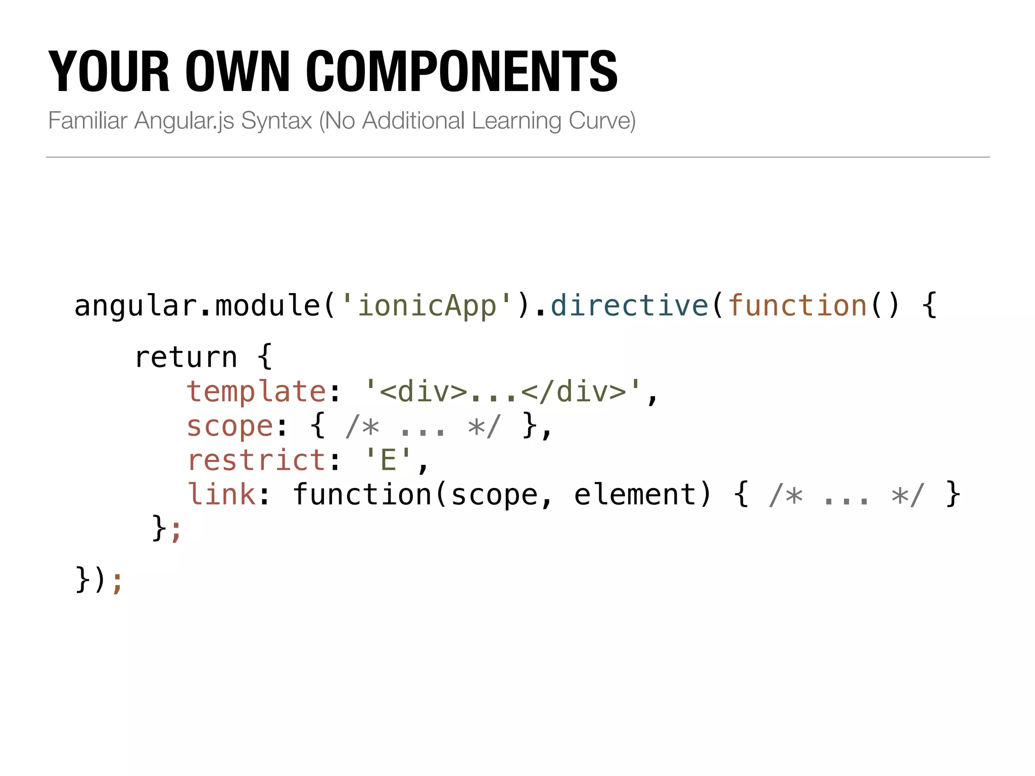 YOUR OWN COMPONENTS Familiar Angular.js Syntax (No Additional Learning Curve) angular.module('ionicApp').directive(function() { ! return { ! ! ! ! ! ! }); template: '<div>...</div>', scope: { /* ... */ }, restrict: 'E', link: function(scope, element) { /* ... */ } }; 