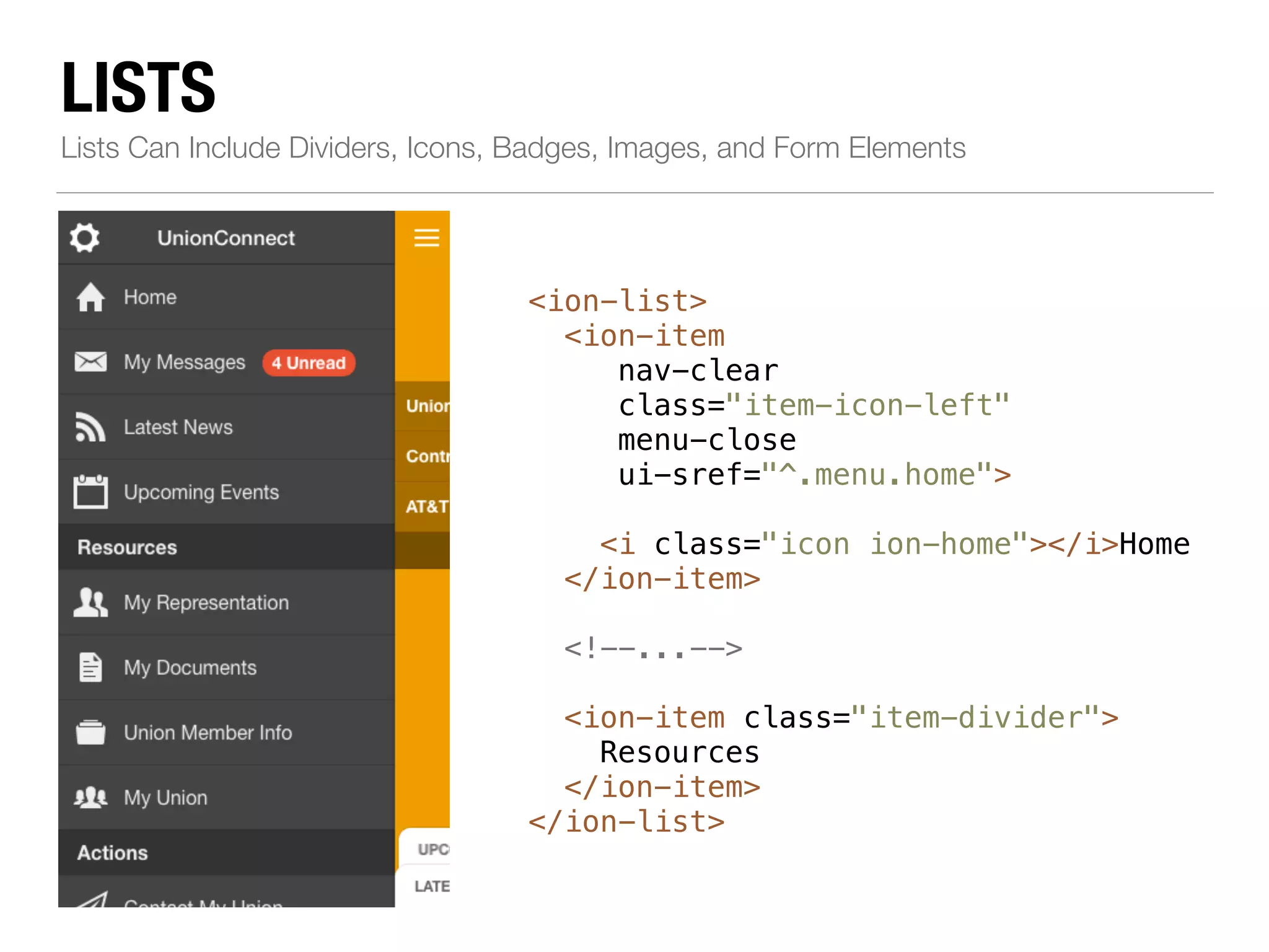 LISTS Lists Can Include Dividers, Icons, Badges, Images, and Form Elements <ion-list> <ion-item nav-clear class="item-icon-left" menu-close ui-sref="^.menu.home"> ! <i class="icon ion-home"></i>Home </ion-item> ! <!--...--> ! <ion-item class="item-divider"> Resources </ion-item> </ion-list> 
