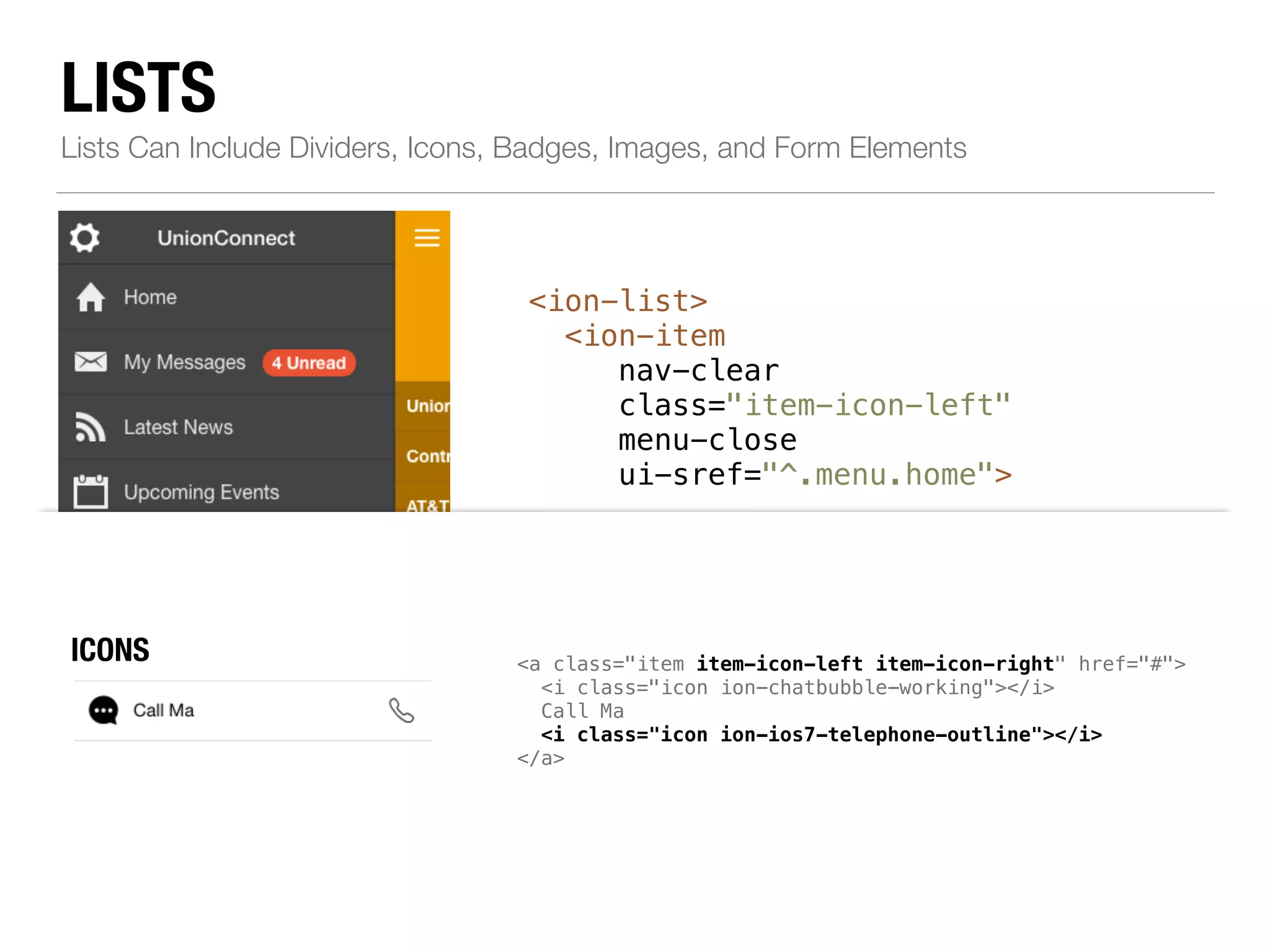 LISTS Lists Can Include Dividers, Icons, Badges, Images, and Form Elements <ion-list> <ion-item nav-clear class="item-icon-left" menu-close ui-sref="^.menu.home"> ! <i class="icon ion-home"></i>Home </ion-item> ! <!--...--> ! <ion-item class="item-divider"> <a class="item item-icon-left item-icon-right" href="#"> <i class="icon ion-chatbubble-working"></i> Call Ma <i class="icon ion-ios7-telephone-outline"></i> </a> Resources </ion-item> </ion-list> ICONS 