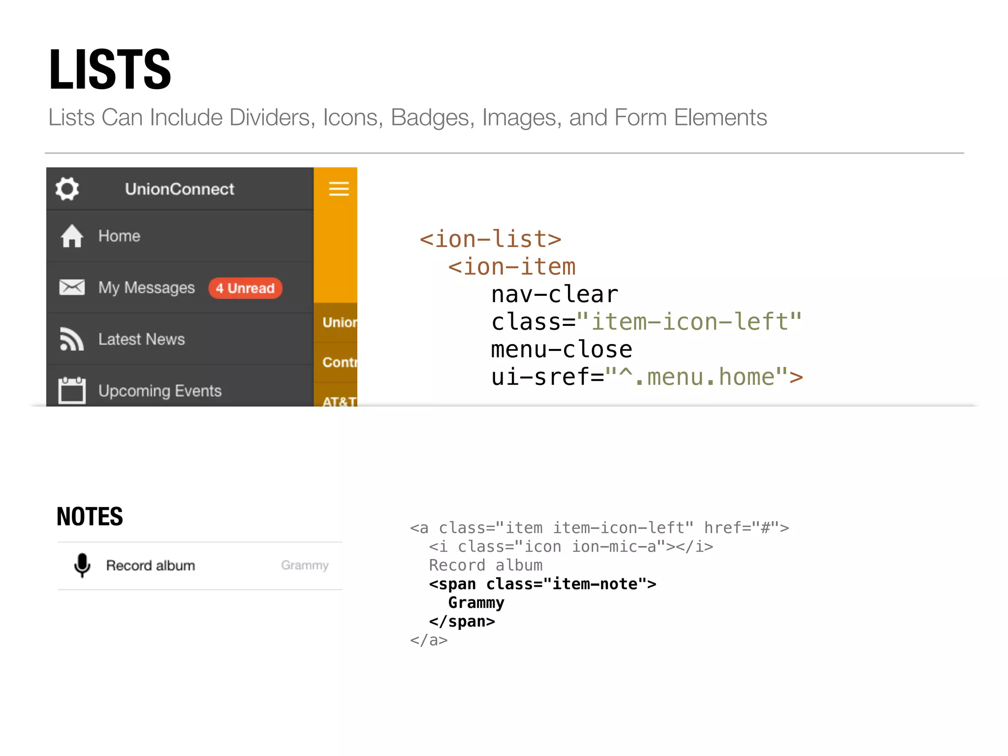 LISTS Lists Can Include Dividers, Icons, Badges, Images, and Form Elements <ion-list> <ion-item nav-clear class="item-icon-left" menu-close ui-sref="^.menu.home"> ! <i class="icon ion-home"></i>Home </ion-item> ! <!--...--> ! <ion-item class="item-divider"> ICONS <a class="item left" href="#"> item-icon-left item-icon-right" href="#"> <i class="icon ion-person-stalker"></i> Friends <span class="badge badge-assertive">0</span> </a> Resources </ion-item> </ion-list> chatbubble-working"></i> Call Ma i class="icon ion-ios7-telephone-outline"></i> NBOATDEGSES mic-a"></i> Record album item-note"> Grammy </span> </a> 