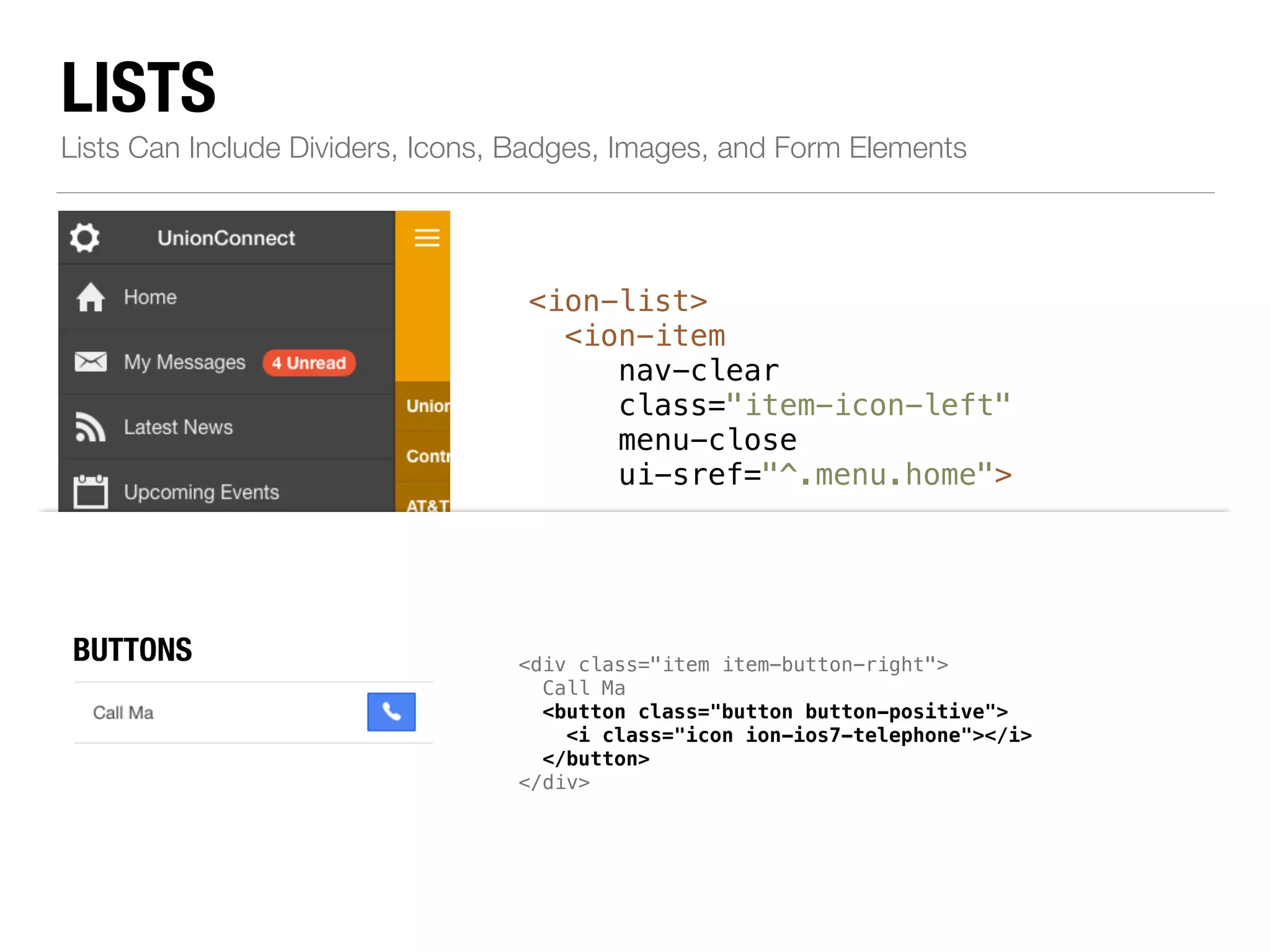 LISTS Lists Can Include Dividers, Icons, Badges, Images, and Form Elements <ion-list> <ion-item nav-clear class="item-icon-left" menu-close ui-sref="^.menu.home"> ! <i class="icon ion-home"></i>Home </ion-item> ! <!--...--> ! <ion-item class="item-divider"> BUTTONS div class="item item-button-right"> ICONS <a class="item left" href="#"> item-icon-left item-icon-right" href="#"> <i class="icon ion-person-stalker"></i> Friends <span class="badge badge-assertive">0</span> </a> Call Ma <button class="button button-positive"> <i class="icon ion-ios7-telephone"></i> </button> </div> Resources </ion-item> </ion-list> chatbubble-working"></i> Call Ma i class="icon ion-ios7-telephone-outline"></i> NBOATDEGSES mic-a"></i> Record album item-note"> Grammy </span> </a> 