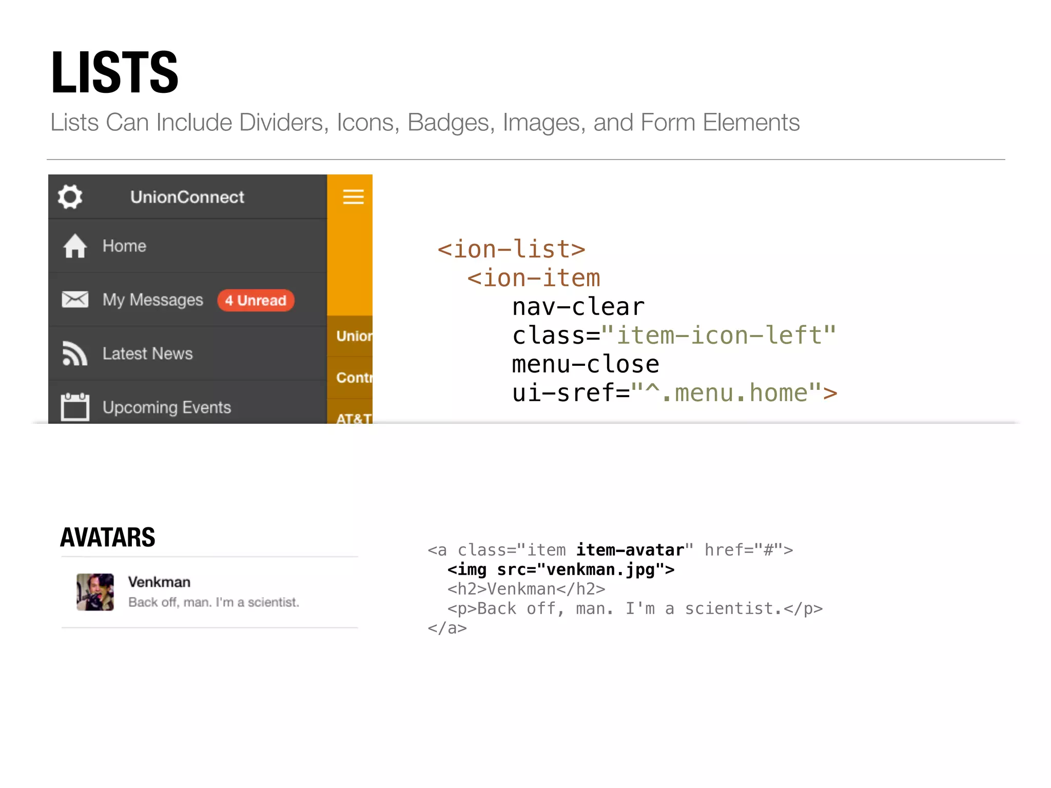 LISTS Lists Can Include Dividers, Icons, Badges, Images, and Form Elements <ion-list> <ion-item nav-clear class="item-icon-left" menu-close ui-sref="^.menu.home"> ! <i class="icon ion-home"></i>Home </ion-item> ! <!--...--> ! <ion-item class="item-divider"> BUTTONS div class="item item-button-right"> ICONS <a class="item left" href="#"> item-icon-left item-icon-right" href="#"> <i class="icon ion-person-stalker"></i> Friends <span class="badge badge-assertive">0</span> </a> Call Ma <button class="button button-positive"> <i class="icon ion-ios7-telephone"></i> </button> </div> Resources </ion-item> </ion-list> chatbubble-working"></i> Call Ma i class="icon ion-ios7-telephone-outline"></i> NBOATDEGSES mic-a"></i> Record album item-note"> Grammy </span> </a> avatar" href="#"> img src="venkman.jpg"> h2>Venkman</h2> p>Back off, man. I'm a scientist.</p> AVATARS 