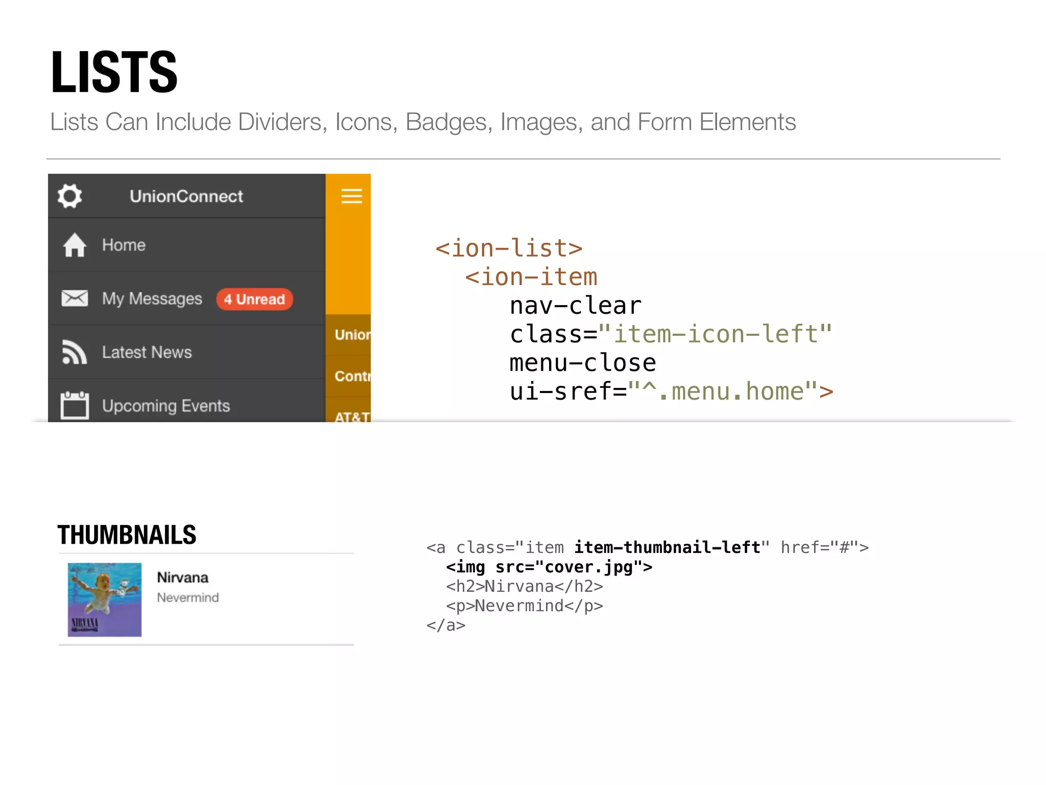 LISTS Lists Can Include Dividers, Icons, Badges, Images, and Form Elements <ion-list> <ion-item nav-clear class="item-icon-left" menu-close ui-sref="^.menu.home"> ! <i class="icon ion-home"></i>Home </ion-item> ! <!--...--> ! <ion-item class="item-divider"> AVATARS BUTTONS div class="item item-item-thumbnail-button-right"> left" href="#"> ICONS <a class="item left" href="#"> icon-left item-icon-right" href="#"> chatbubble-working"></i> <img src="cover.jpg"> <h2>Nirvana</h2> p>Nevermind</p> i class="icon ion-person-stalker"></i> Friends <span class="badge badge-assertive">0</span> </a> Call Ma button class="button button-positive"> <i class="icon ion-ios7-telephone"></i> </button> </div> Call Ma i class="icon ion-ios7-telephone-outline"></i> Resources </ion-item> </ion-list> NBOATDEGSES mic-a"></i> Record album item-note"> Grammy </span> </a> avatar" href="#"> venkman.jpg"> Venkman</Back off, man. I'm a scientist.</p> THUMBNAILS 