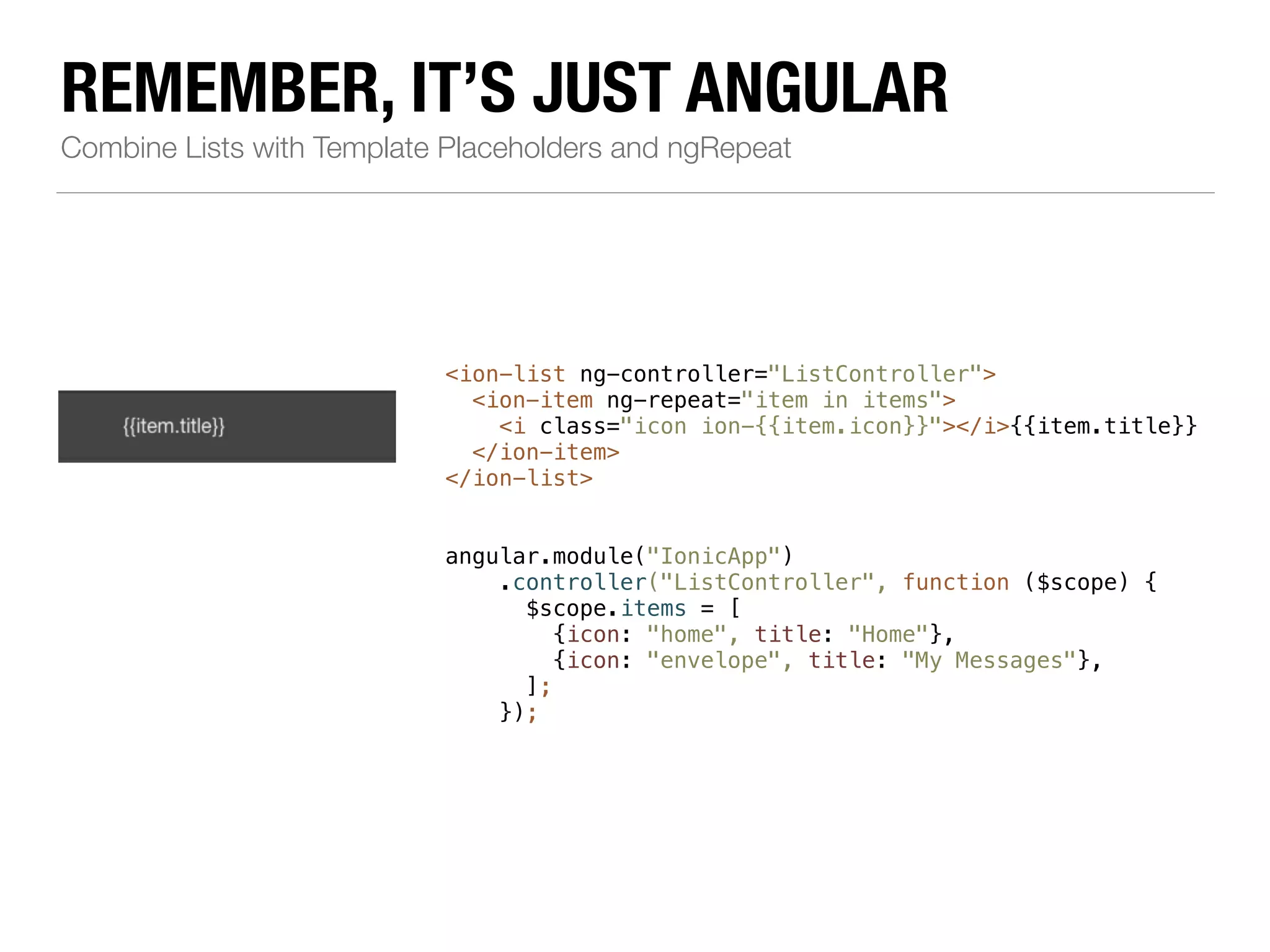 REMEMBER, IT’S JUST ANGULAR Combine Lists with Template Placeholders and ngRepeat <ion-list ng-controller="ListController"> <ion-item ng-repeat="item in items"> <i class="icon ion-{{item.icon}}"></i>{{item.title}} </ion-item> </ion-list> !! angular.module("IonicApp") .controller("ListController", function ($scope) { $scope.items = [ {icon: "home", title: "Home"}, {icon: "envelope", title: "My Messages"}, ]; }); 