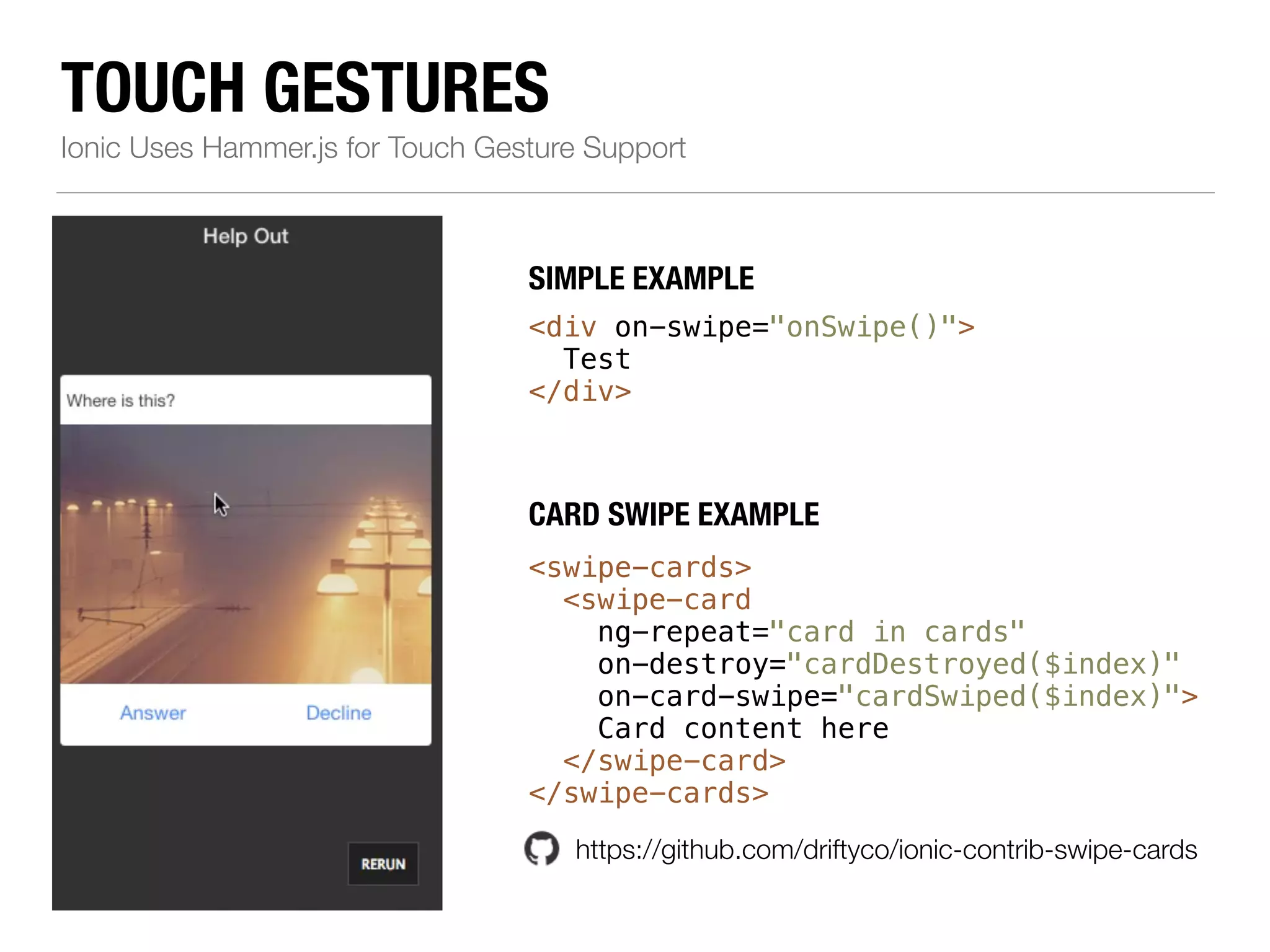 TOUCH GESTURES Ionic Uses Hammer.js for Touch Gesture Support SIMPLE EXAMPLE <div on-swipe="onSwipe()"> Test </div> CARD SWIPE EXAMPLE <swipe-cards> <swipe-card ng-repeat="card in cards" on-destroy="cardDestroyed($index)" on-card-swipe="cardSwiped($index)"> Card content here </swipe-card> </swipe-cards> https://github.com/driftyco/ionic-contrib-swipe-cards 