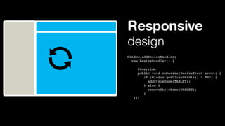 Responsive
design
Window.addResizeHandler(
new ResizeHandler() {
     @Override
     public void onResize(ResizeEvent event) {
       if (Window.getClientWidth() > 800) {
          addStyleName(TABLET);
       } else {
          removeStyleName(TABLET);
       }
});

 