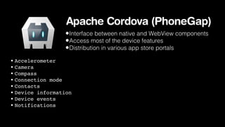 Apache Cordova (PhoneGap)
•Interface between native and WebView components
•Access most of the device features
•Distribution in various app store portals
• Accelerometer
• Camera
• Compass
• Connection mode
• Contacts
• Device information
• Device events
• Notifications

 