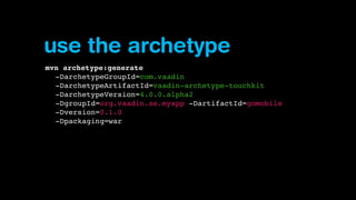 use the archetype
mvn archetype:generate
-DarchetypeGroupId=com.vaadin
-DarchetypeArtifactId=vaadin-archetype-touchkit
-DarchetypeVersion=4.0.0.alpha2
-DgroupId=org.vaadin.se.myapp -DartifactId=gomobile
-Dversion=0.1.0
-Dpackaging=war

 