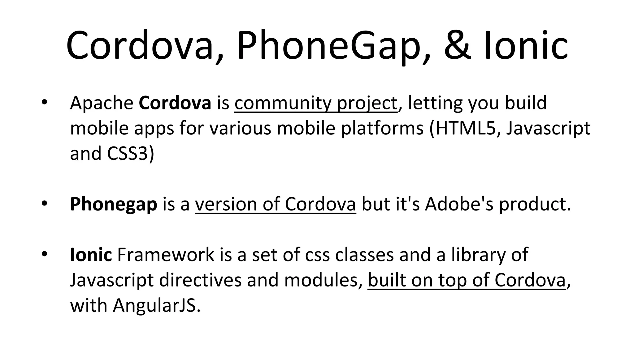 Cordova, PhoneGap, & Ionic
• Apache Cordova is community project, letting you build
mobile apps for various mobile platforms (HTML5, Javascript
and CSS3)
• Phonegap is a version of Cordova but it's Adobe's product.
• Ionic Framework is a set of css classes and a library of
Javascript directives and modules, built on top of Cordova,
with AngularJS.
 