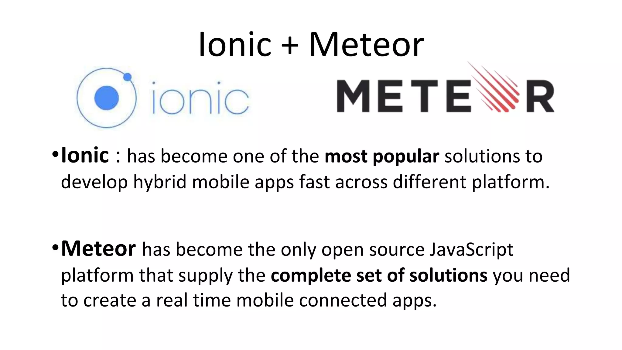 Ionic + Meteor
•Ionic : has become one of the most popular solutions to
develop hybrid mobile apps fast across different platform.
•Meteor has become the only open source JavaScript
platform that supply the complete set of solutions you need
to create a real time mobile connected apps.
 