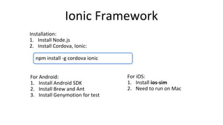 npm install -g cordova ionic
Ionic Framework
Installation:
1. Install Node.js
2. Install Cordova, Ionic:
For Android:
1. Install Android SDK
2. Install Brew and Ant
3. Install Genymotion for test
For iOS:
1. Install ios-sim
2. Need to run on Mac
 