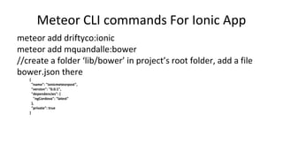 Meteor CLI commands For Ionic App
meteor add driftyco:ionic
meteor add mquandalle:bower
//create a folder ‘lib/bower’ in project’s root folder, add a file
bower.json there
{
"name": "ionicmeteorpost",
"version": "0.0.1",
"dependencies": {
"ngCordova": "latest"
},
"private": true
}
 