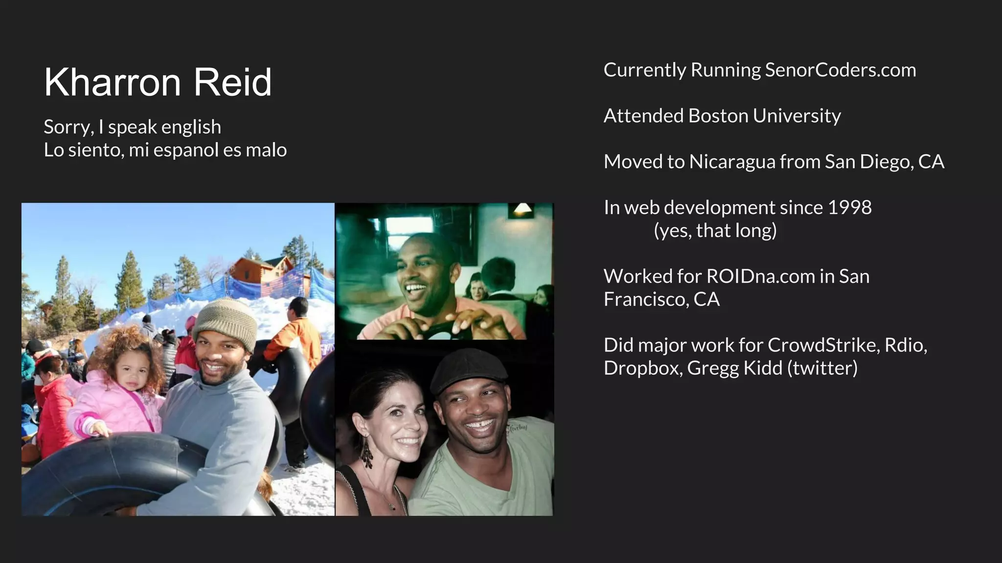 Kharron Reid Currently Running SenorCoders.com Attended Boston University Moved to Nicaragua from San Diego, CA In web development since 1998 (yes, that long) Worked for ROIDna.com in San Francisco, CA Did major work for CrowdStrike, Rdio, Dropbox, Gregg Kidd (twitter) Sorry, I speak english Lo siento, mi espanol es malo 