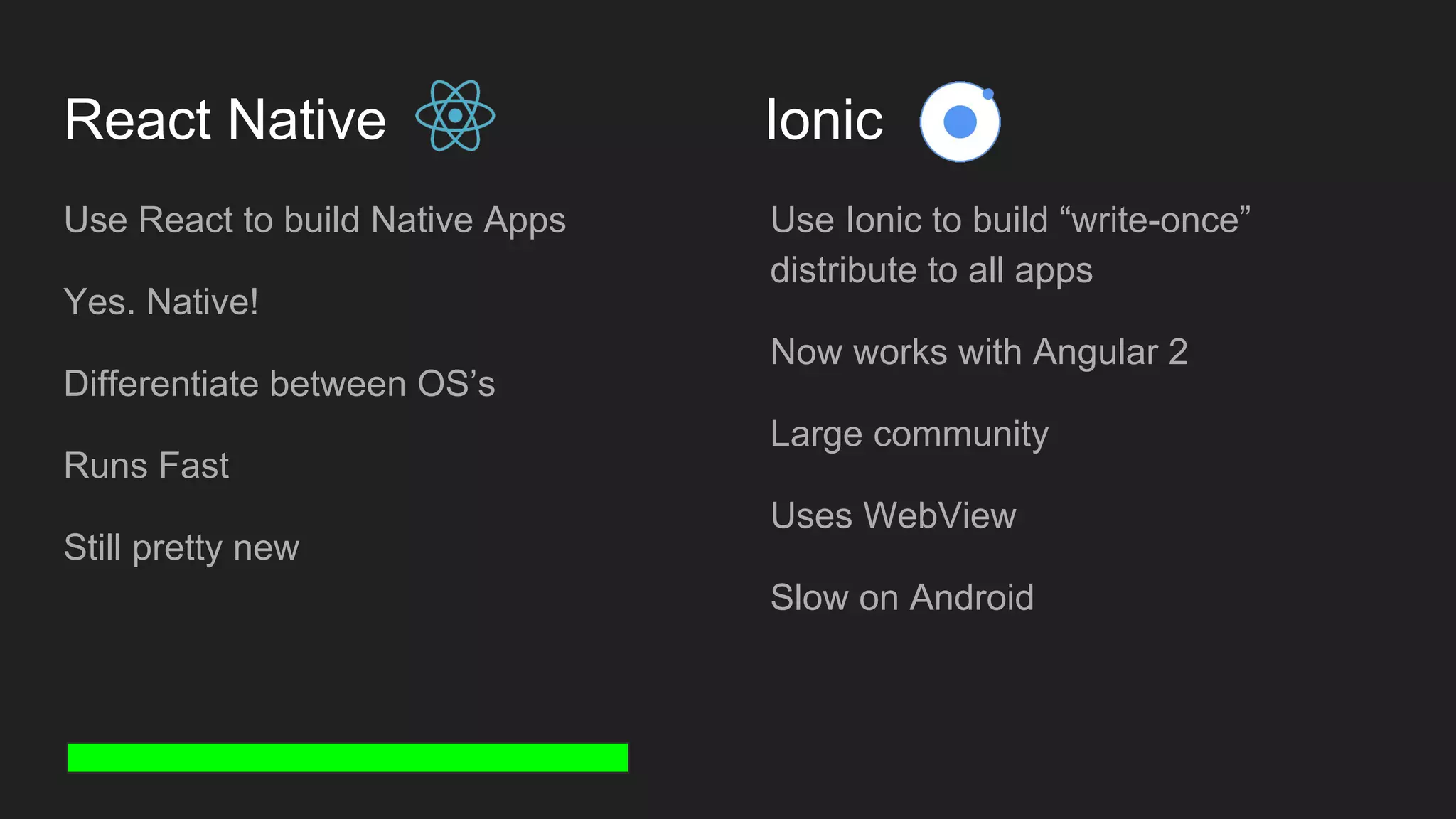 React Native Ionic Use React to build Native Apps Yes. Native! Differentiate between OS’s Runs Fast Still pretty new Use Ionic to build “write-once” distribute to all apps Now works with Angular 2 Large community Uses WebView Slow on Android 
