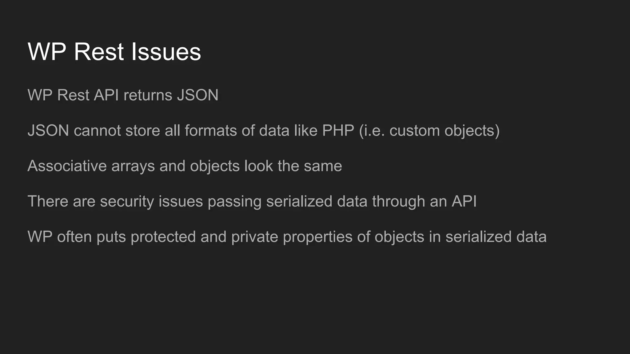 WP Rest Issues WP Rest API returns JSON JSON cannot store all formats of data like PHP (i.e. custom objects) Associative arrays and objects look the same There are security issues passing serialized data through an API WP often puts protected and private properties of objects in serialized data 