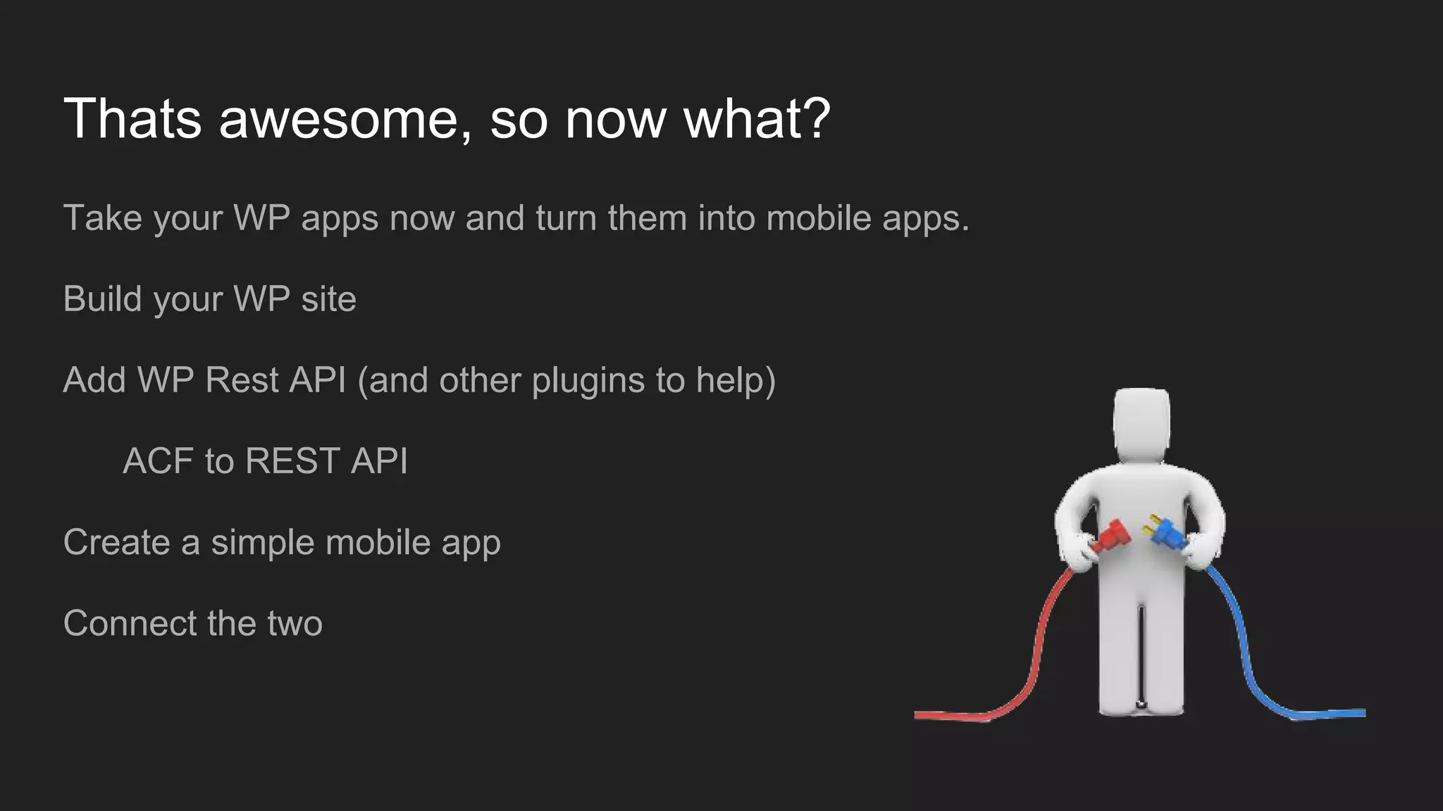 Thats awesome, so now what? Take your WP apps now and turn them into mobile apps. Build your WP site Add WP Rest API (and other plugins to help) ACF to REST API Create a simple mobile app Connect the two 