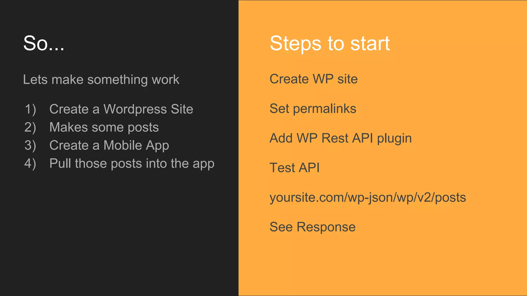 So... Lets make something work 1) Create a Wordpress Site 2) Makes some posts 3) Create a Mobile App 4) Pull those posts into the app Create WP site Set permalinks Add WP Rest API plugin Test API yoursite.com/wp-json/wp/v2/posts See Response Steps to start 