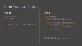 Kotlin Java
Kotlin Features - Objects
object Singleton {
var property
}
var property: Object = Singleton.property
class Singleton {
public Object property;
private static Singleton INSTANCE;
public static Singleton getInstance(){
if(INSTANCE == null) {
INSTANCE = new Singleton();
}
return INSTANCE;
}
}
Object property =
Singleton.getInstance().property;
 