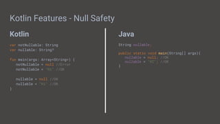 Kotlin Java
Kotlin Features - Null Safety
var notNullable: String
var nullable: String?
fun main(args: Array<String>) {
notNullable = null //Error
notNullable = "Hi" //OK
nullable = null //OK
nullable = "Hi" //OK
}
String nullable;
public static void main(String[] args){
nullable = null; //OK
nullable = "HI"; //OK
}
 