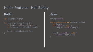 Kotlin Java
Kotlin Features - Null Safety
var nullable: String?
fun main(args: Array<String>) {
var length = nullable?.length
var forceLength = nullable!!.length
length = nullable.length ?: 0
}
String nullable;
public static void main(String[] args){
int length;
if(nullable != null) {
length = nullable.length();
}
length = nullable != null ?
nullable.length() : 0;
}
 