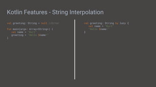 Kotlin Features - String Interpolation
val greeting: String = null //Error
fun main(args: Array<String>) {
val name = "Kurt"
greeting = "Hello $name!"
}
val greeting: String by lazy {
val name = "Kurt"
"Hello $name!"
}
 