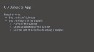 UB Subjects App
Requirements:
● See the list of Subjects
● See the details of the Subject
○ Name of the subject
○ Short Description of the subject
○ See the List of Teachers teaching a subject
 