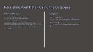 Persisting your Data - Using the Database
With Content Providers
val dbHelper = DatabaseHelper(context)
val db = dbHelper.getWriteableDatabase()
val values = ContentValues()
values.put(DatabaseContract.Table1.COLUMN_NAME_COL1, "value1")
values.put(DatabaseContract.Table1.COLUMN_NAME_COL2, "value2")
values.put(DatabaseContract.Table1.COLUMN_NAME_COL3, "value3")
val newRowId = db.insert(DatabaseContract.Table1.TABLE_NAME,
null, values)
Using Room
val students =
studentDao.getStudents(subjectId)
Executor {
studentDao.saveStudent(student)
}
 