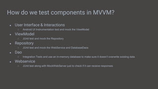 How do we test components in MVVM?
● User Interface & Interactions
○ Android UI Instrumentation test and mock the ViewModel
● ViewModel
○ JUnit test and mock the Repository
● Repository
○ JUnit test and mock the WebService and DatabaseDaos
● Dao
○ Integration Tests and use an in-memory database to make sure it doesn’t overwrite existing data
● Webservice
○ JUnit test along with MockWebServer just to check if it can receive responses
 