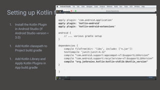 Setting up Kotlin for Android
1. Install the Kotlin Plugin
in Android Studio (If
Android Studio version <
3.0)
1. Add Kotlin classpath to
Project build.gradle
1. Add Kotlin Library and
Apply Kotlin Plugins in
App build.gradle
 