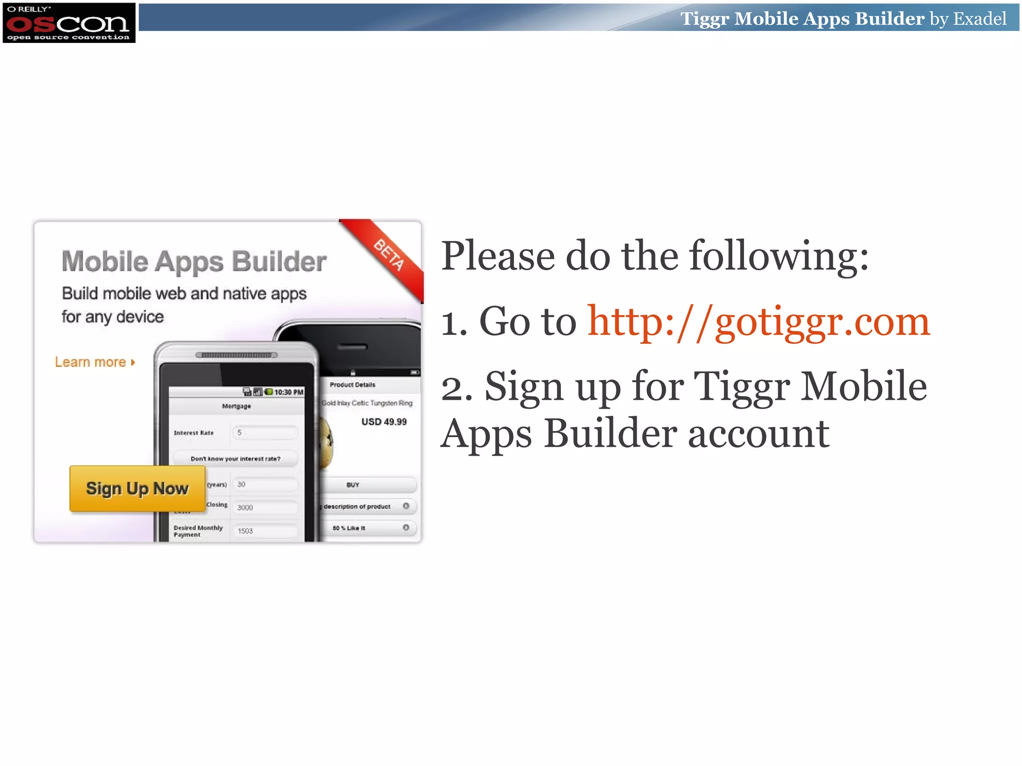 Tiggr Mobile Apps Builder by Exadel Please do the following: 1. Go to http://gotiggr.com 2. Sign up for Tiggr Mobile Apps Builder account 