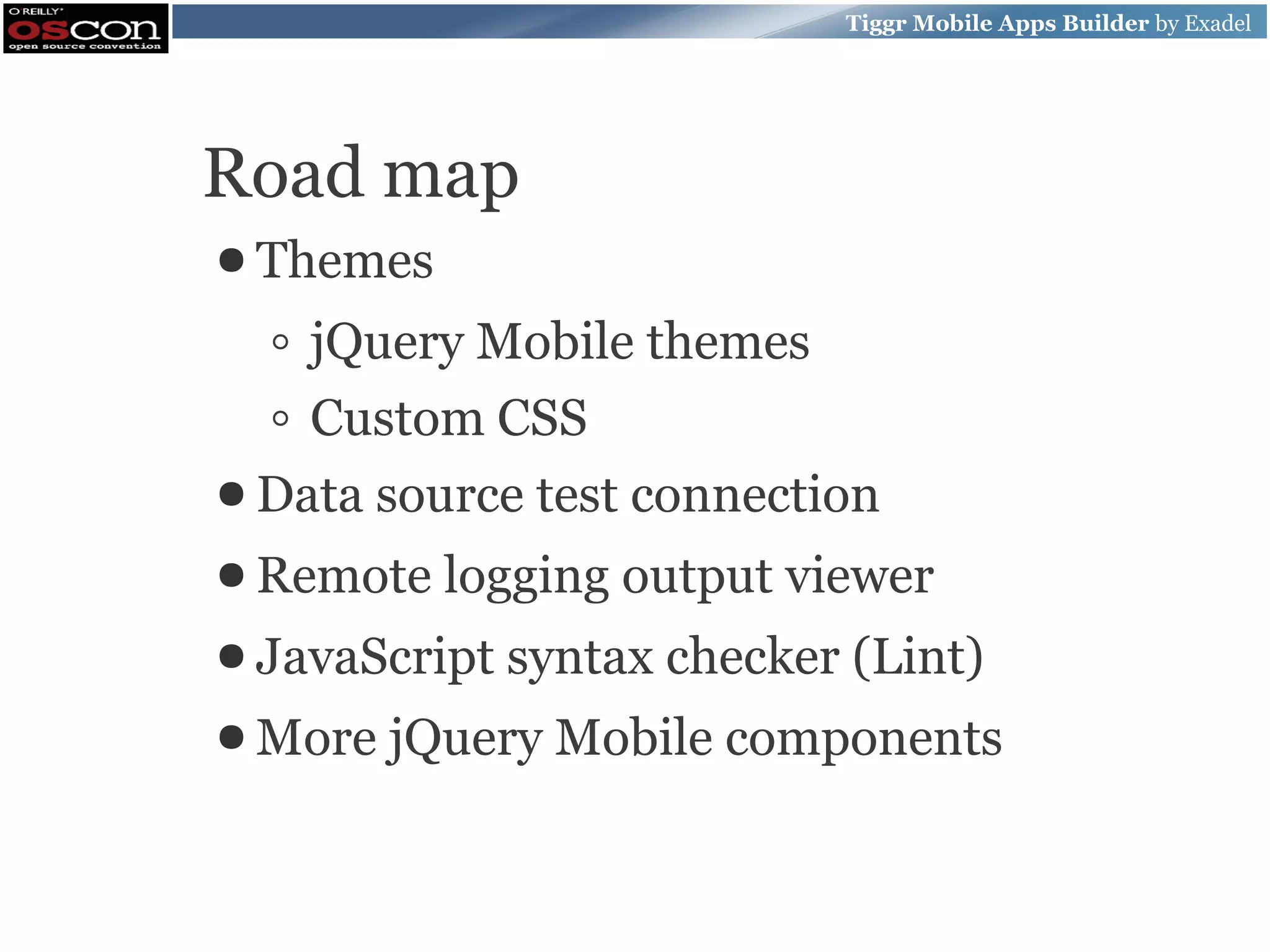 Tiggr Mobile Apps Builder by Exadel Road map ● Themes ◦ jQuery Mobile themes ◦ Custom CSS ● Data source test connection ● Remote logging output viewer ● JavaScript syntax checker (Lint) ● More jQuery Mobile components 