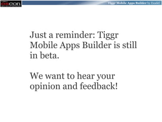 Tiggr Mobile Apps Builder by Exadel




Just a reminder: Tiggr
Mobile Apps Builder is still
in beta.

We want to hear your
opinion and feedback!
 