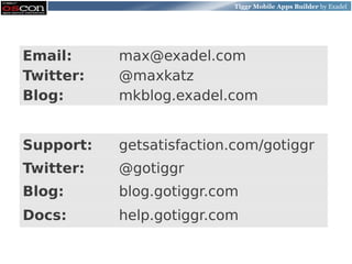 Tiggr Mobile Apps Builder by Exadel




Email:     max@exadel.com
Twitter:   @maxkatz
Blog:      mkblog.exadel.com


Support:   getsatisfaction.com/gotiggr
Twitter:   @gotiggr
Blog:      blog.gotiggr.com
Docs:      help.gotiggr.com
 