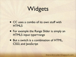 Widgets
• CC uses a combo of its own stuff with
HTML5	


• For example the Range Slider is simply an
HTML5 input type=rang...