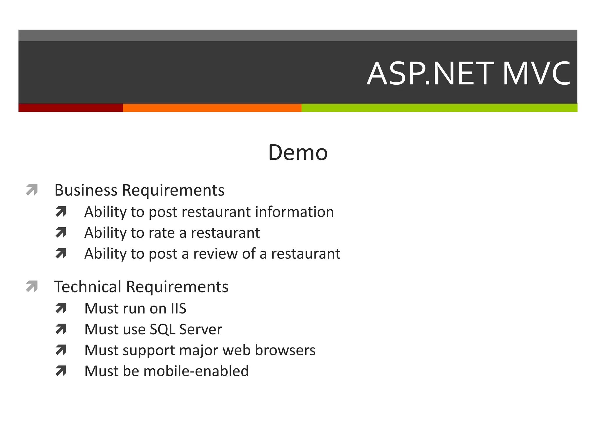 ASP.NET MVC

                                 Demo
 Business Requirements
   Ability to post restaurant information
   Ability to rate a restaurant
   Ability to post a review of a restaurant

 Technical Requirements
   Must run on IIS
   Must use SQL Server
   Must support major web browsers
   Must be mobile-enabled
 
