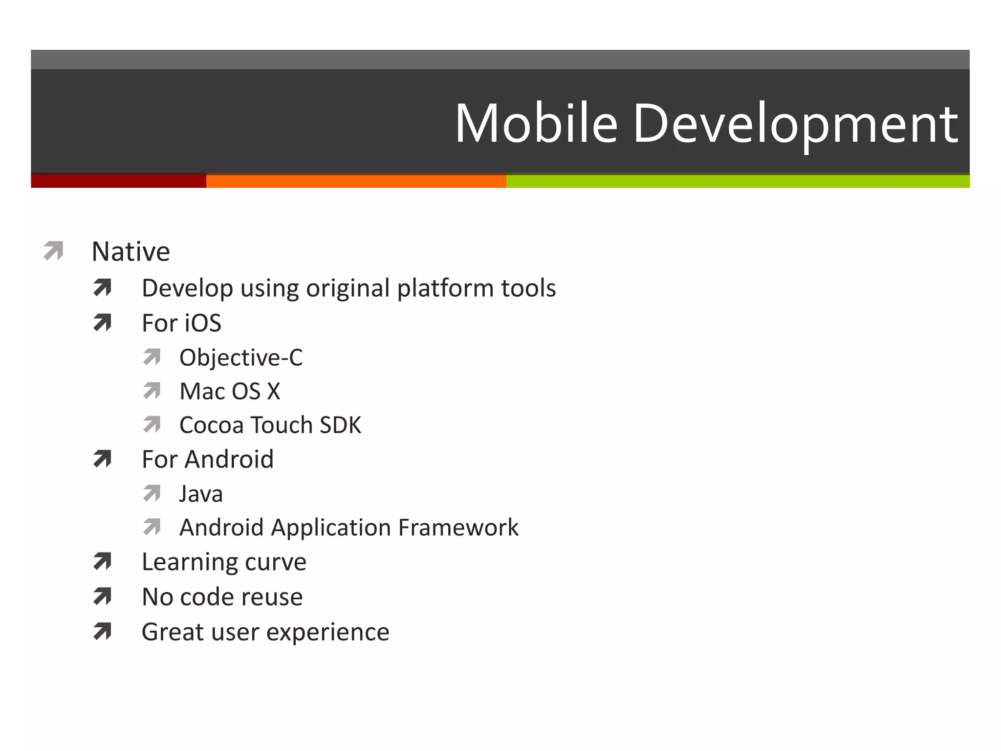 Mobile Development

 Native
   Develop using original platform tools
   For iOS
       Objective-C
       Mac OS X
       Cocoa Touch SDK
   For Android
       Java
       Android Application Framework
   Learning curve
   No code reuse
   Great user experience
 