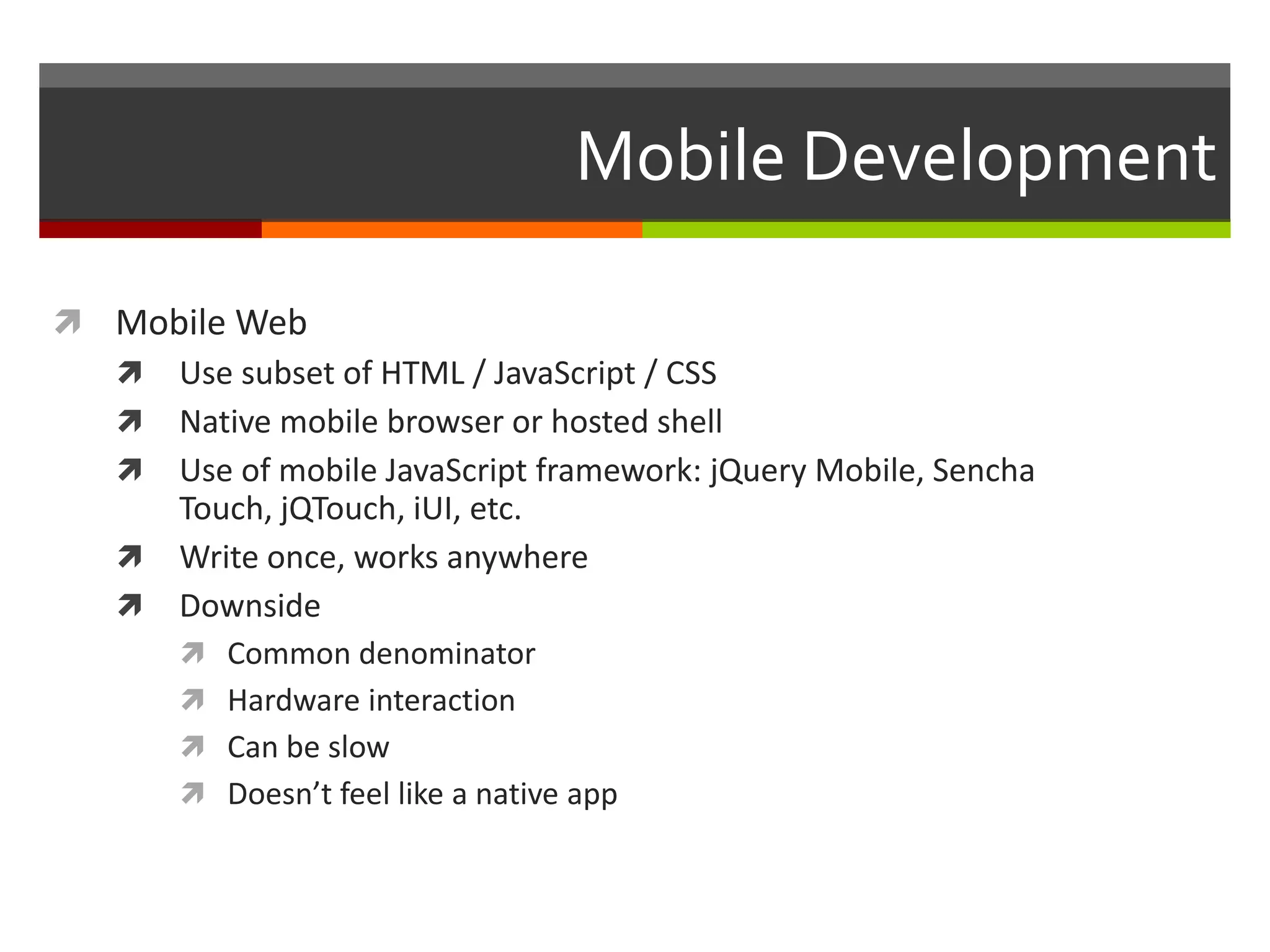 Mobile Development

 Mobile Web
   Use subset of HTML / JavaScript / CSS
   Native mobile browser or hosted shell
   Use of mobile JavaScript framework: jQuery Mobile, Sencha
     Touch, jQTouch, iUI, etc.
   Write once, works anywhere
   Downside
      Common denominator
      Hardware interaction
      Can be slow
      Doesn’t feel like a native app
 