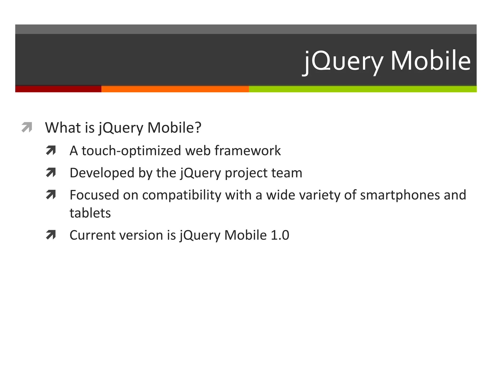 jQuery Mobile

 What is jQuery Mobile?
    A touch-optimized web framework
    Developed by the jQuery project team
    Focused on compatibility with a wide variety of smartphones and
     tablets
    Current version is jQuery Mobile 1.0
 
